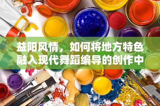益阳风情，如何将地方特色融入现代舞蹈编导的创作中？