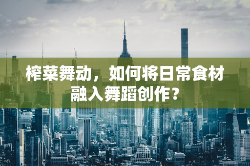 榨菜舞动，如何将日常食材融入舞蹈创作？