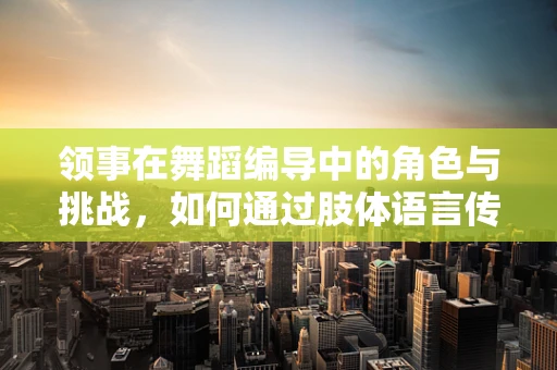 领事在舞蹈编导中的角色与挑战，如何通过肢体语言传递国家间的微妙关系？
