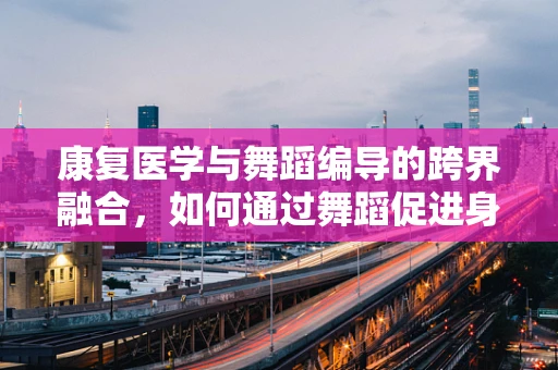 康复医学与舞蹈编导的跨界融合，如何通过舞蹈促进身体康复？