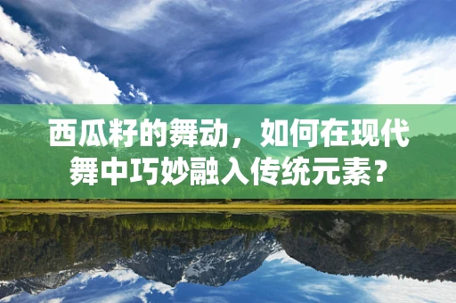 西瓜籽的舞动，如何在现代舞中巧妙融入传统元素？