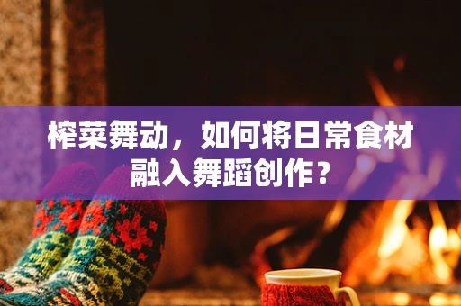 榨菜舞动，如何将日常食材融入舞蹈创作？