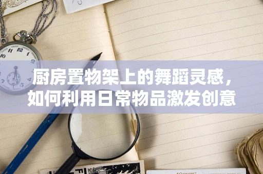 厨房置物架上的舞蹈灵感，如何利用日常物品激发创意编排？