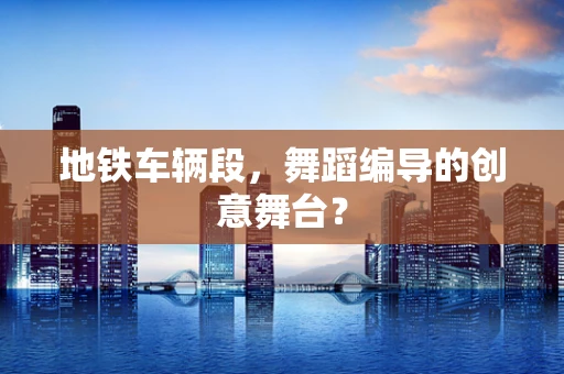地铁车辆段，舞蹈编导的创意舞台？