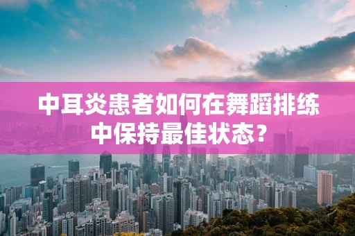 中耳炎患者如何在舞蹈排练中保持最佳状态？
