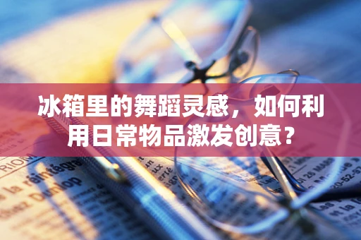 冰箱里的舞蹈灵感，如何利用日常物品激发创意？