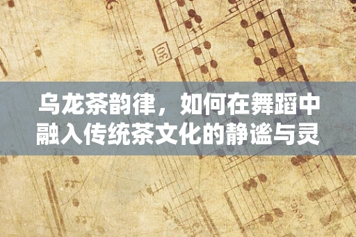 乌龙茶韵律，如何在舞蹈中融入传统茶文化的静谧与灵动？