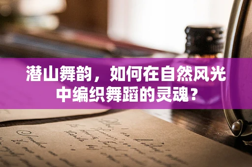 潜山舞韵，如何在自然风光中编织舞蹈的灵魂？
