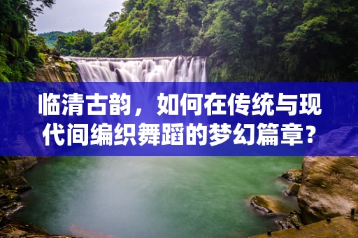 临清古韵，如何在传统与现代间编织舞蹈的梦幻篇章？