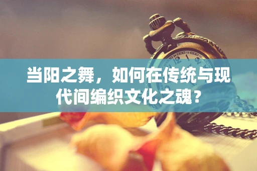 当阳之舞，如何在传统与现代间编织文化之魂？