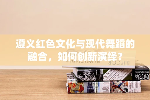 遵义红色文化与现代舞蹈的融合，如何创新演绎？