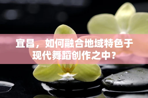 宜昌，如何融合地域特色于现代舞蹈创作之中？