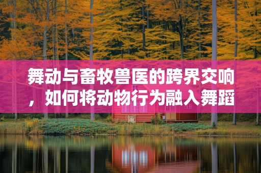 舞动与畜牧兽医的跨界交响，如何将动物行为融入舞蹈编排？