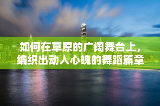 如何在草原的广阔舞台上，编织出动人心魄的舞蹈篇章？