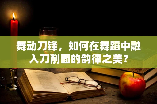舞动刀锋，如何在舞蹈中融入刀削面的韵律之美？
