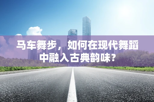 马车舞步，如何在现代舞蹈中融入古典韵味？