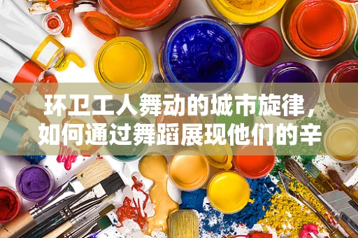 环卫工人舞动的城市旋律，如何通过舞蹈展现他们的辛勤与美？