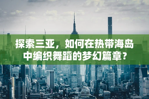 探索三亚，如何在热带海岛中编织舞蹈的梦幻篇章？