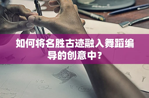 如何将名胜古迹融入舞蹈编导的创意中？
