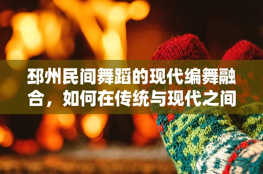 邳州民间舞蹈的现代编舞融合，如何在传统与现代之间找到平衡？