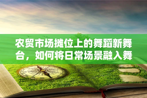 农贸市场摊位上的舞蹈新舞台，如何将日常场景融入舞蹈创作？