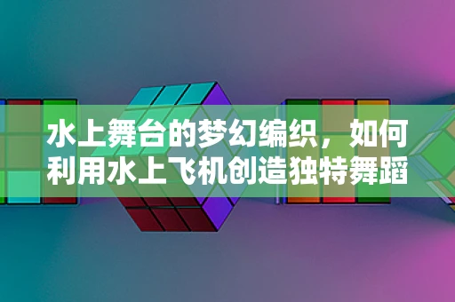 水上舞台的梦幻编织，如何利用水上飞机创造独特舞蹈场景？