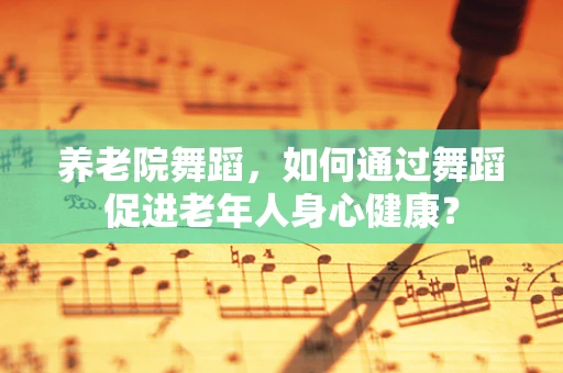 养老院舞蹈，如何通过舞蹈促进老年人身心健康？