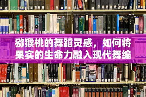 猕猴桃的舞蹈灵感，如何将果实的生命力融入现代舞编创？