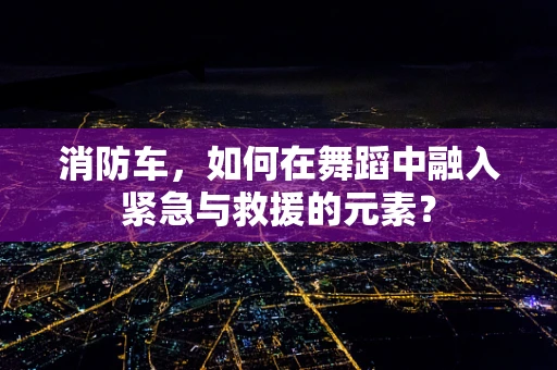 消防车，如何在舞蹈中融入紧急与救援的元素？