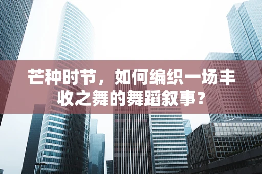 芒种时节，如何编织一场丰收之舞的舞蹈叙事？