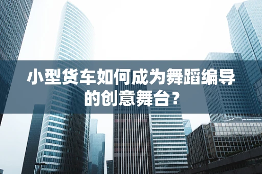小型货车如何成为舞蹈编导的创意舞台？
