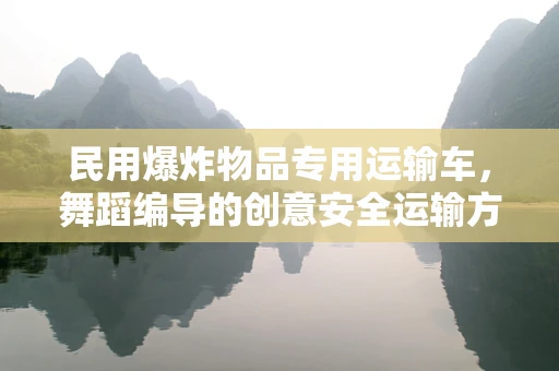 民用爆炸物品专用运输车，舞蹈编导的创意安全运输方案？