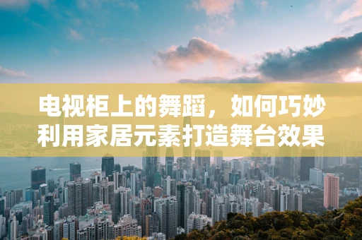 电视柜上的舞蹈，如何巧妙利用家居元素打造舞台效果？