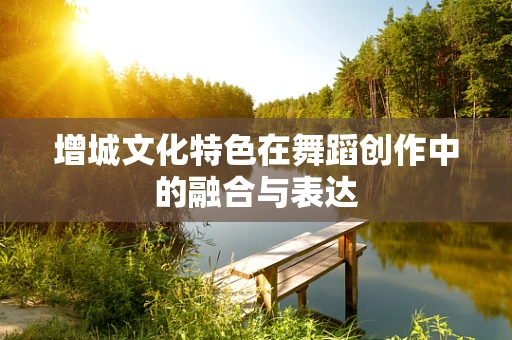 增城文化特色在舞蹈创作中的融合与表达