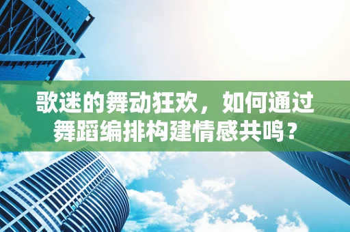 歌迷的舞动狂欢，如何通过舞蹈编排构建情感共鸣？