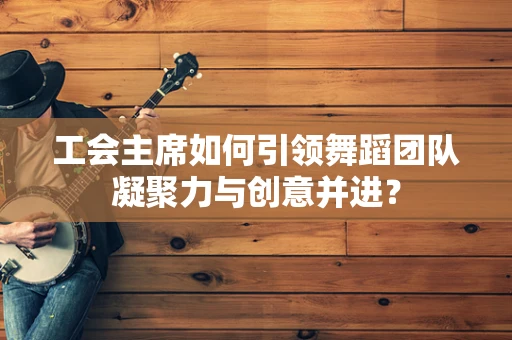 工会主席如何引领舞蹈团队凝聚力与创意并进？