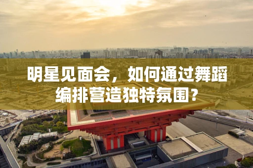 明星见面会，如何通过舞蹈编排营造独特氛围？