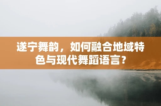 遂宁舞韵，如何融合地域特色与现代舞蹈语言？