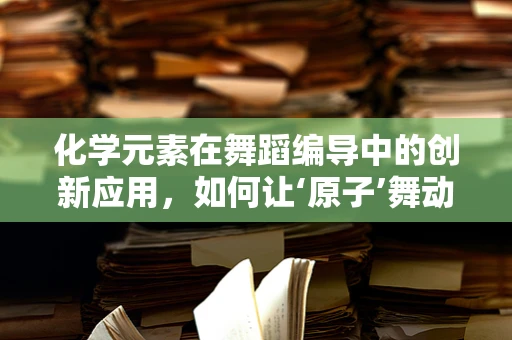 化学元素在舞蹈编导中的创新应用，如何让‘原子’舞动？