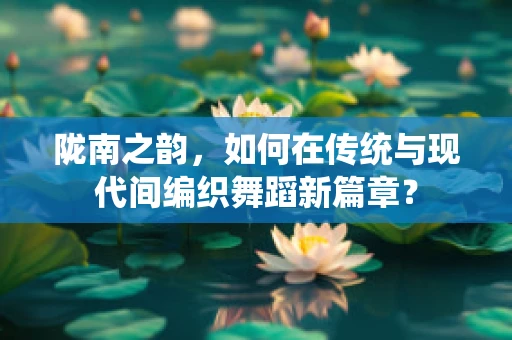陇南之韵，如何在传统与现代间编织舞蹈新篇章？