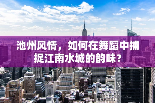 池州风情，如何在舞蹈中捕捉江南水城的韵味？