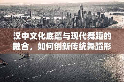 汉中文化底蕴与现代舞蹈的融合，如何创新传统舞蹈形式？