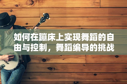 如何在蹦床上实现舞蹈的自由与控制，舞蹈编导的挑战与创意