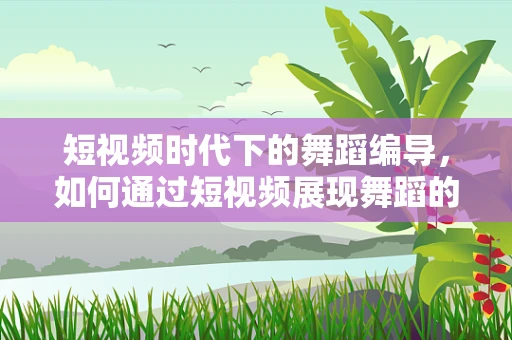 短视频时代下的舞蹈编导，如何通过短视频展现舞蹈的魅力？