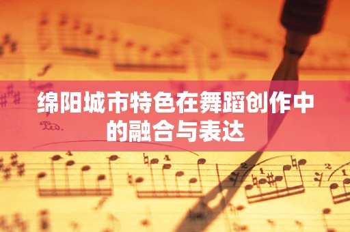 绵阳城市特色在舞蹈创作中的融合与表达
