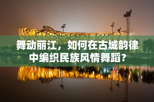 舞动丽江，如何在古城韵律中编织民族风情舞蹈？