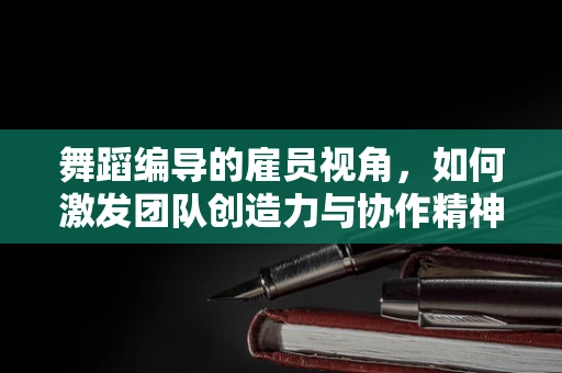 舞蹈编导的雇员视角，如何激发团队创造力与协作精神？
