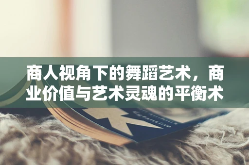 商人视角下的舞蹈艺术，商业价值与艺术灵魂的平衡术
