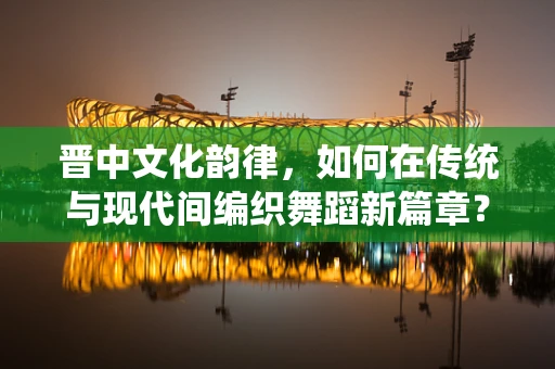 晋中文化韵律，如何在传统与现代间编织舞蹈新篇章？