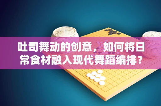 吐司舞动的创意，如何将日常食材融入现代舞蹈编排？